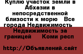 Куплю участок земли в Абхазии в непосредственной близости к морю - Все города Недвижимость » Недвижимость за границей   . Коми респ.